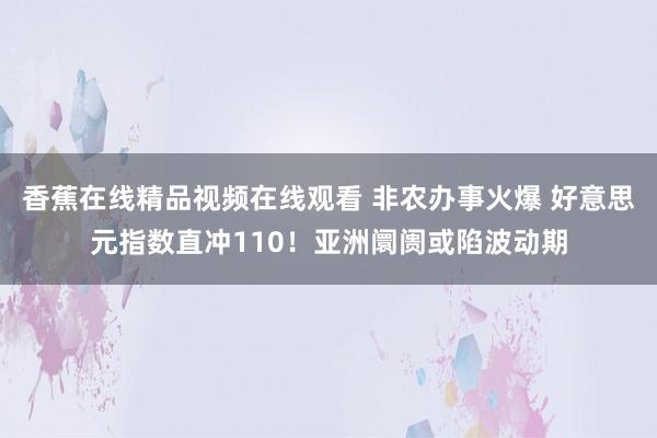 香蕉在线精品视频在线观看 非农办事火爆 好意思元指数直冲110！亚洲阛阓或陷波动期