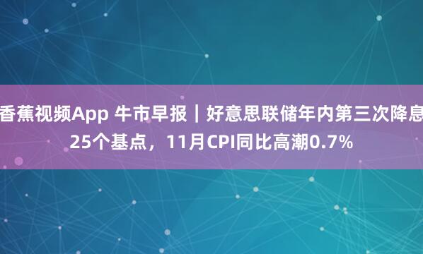 香蕉视频App 牛市早报｜好意思联储年内第三次降息25个基点，11月CPI同比高潮0.7%